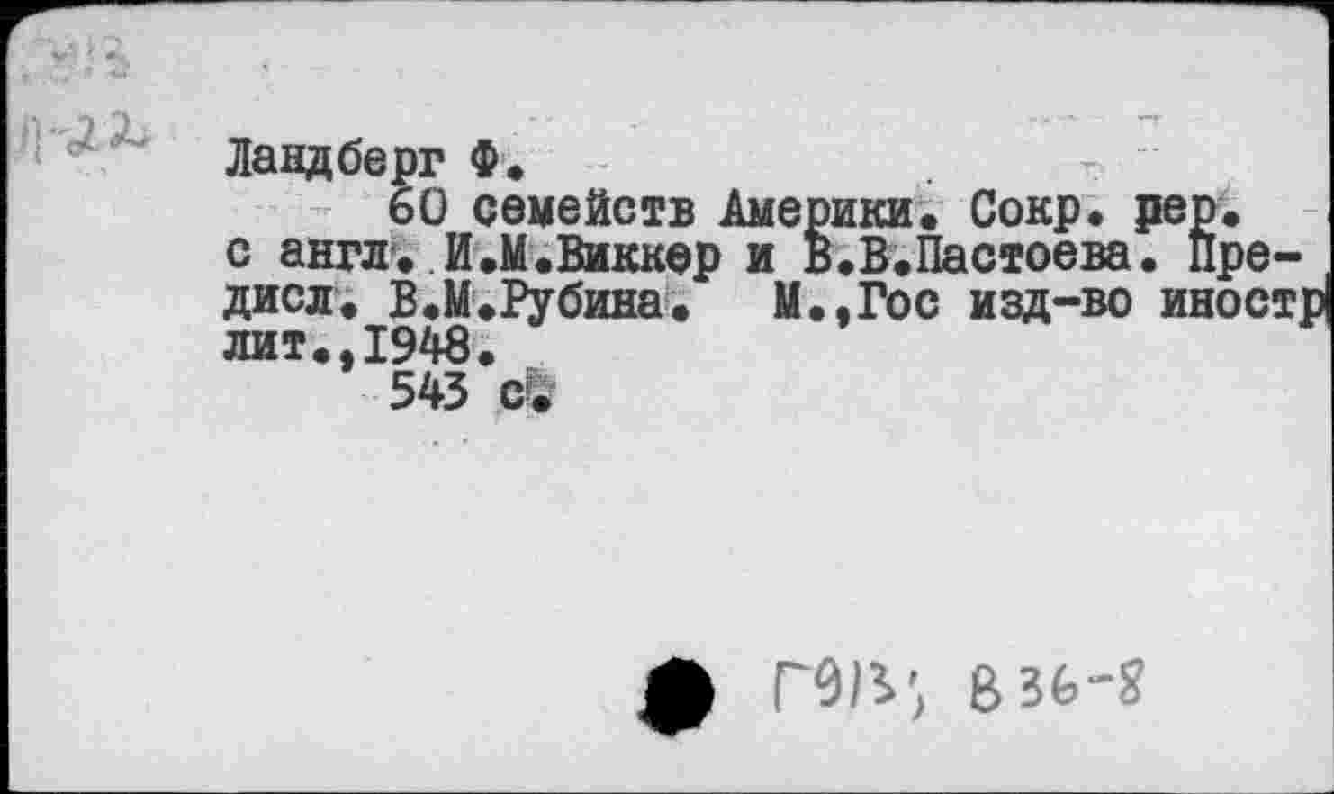 ﻿Ландберг Ф.
60 семейств Америки. Сокр. рер. с англ. И.М.Виккер и в.В.Пастоева. пре-дисл. В.М.Рубина. М.,Гос изд-во иностр лит.,1948.
543 с&
ф mi', e,3b-g